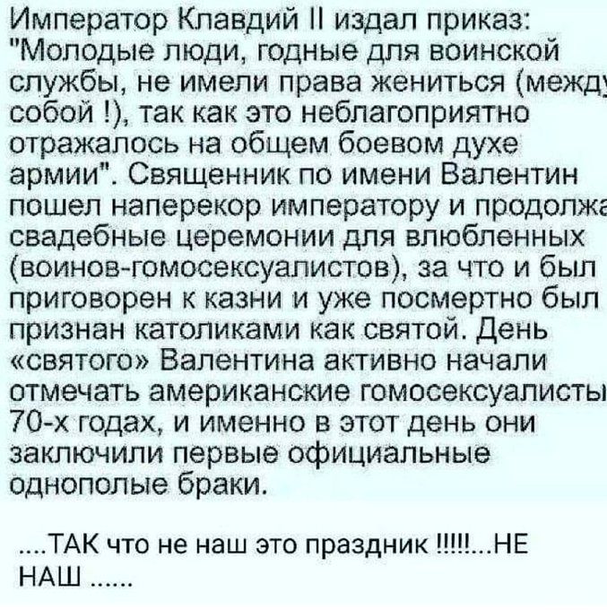 Император Клавдий издал приказ Молодые люди годные для воинской службы не имели права жениться межд собой так как это неблагоприятно отражалось на общем боевом духе армии Священник по имени Валентин пошел наперекор императору и продолжг свадебные церемонии для влюбленных воиновготовексуалистов за что и был приговорен к казни и уже посмертно был признан католиками как святой День святого Валентина 