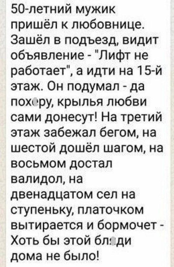 50летний мужик пришёл к любовнице Зашёл в подъезд видит объявление Лифт не работает а идти на 15 й этаж Он подумал да похиру крылья любви сами донесут На третий этаж забежал бегом на шестой дошёл шагом на восьмом достал валидол на двенадцатом сел на ступеньку платочком вытирается и бормочет Хоть бы этой бл ди дома не было