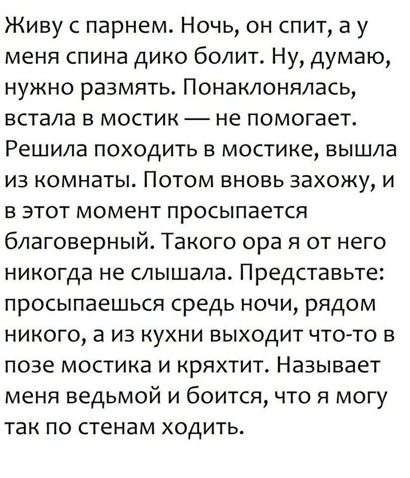 Живу с парнем Ночь он спит а у меня спина дико болит Ну думаю нужно размять Понаклонялась встала в мостик не помогает Решила походить в мостике вышла из комнаты Потом вновь захожу и в этот момент просыпается благоверный Такого ора я от него никогда не слышала Представьте просыпаешься средь ночи рядом никого а из кухни выходит что то в позе мостика и кряхтит Называет меня ведьмой и боится что я мог