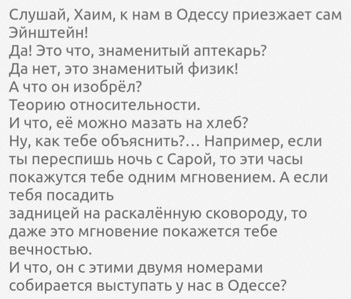 Слушай Хаим к нам в Одессу приезжает сам Эйнштейн Да Это что знаменитый аптекарь да нет это знаменитый физик А что он изобрёл Теорию относительности И что её можно мазать на хлеб Ну как тебе объяснить Например если ты переспишь ночь с Сарой то эти часы покажутся тебе одним мгновением А если тебя посадить задницей на раскалённую сковороду то даже это мгновение покажется тебе вечностью И что он с эт