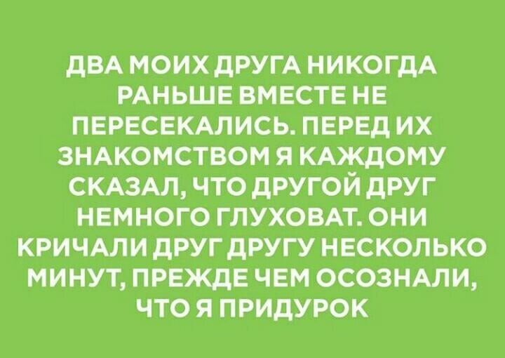 ДВА МОИХ ДРУГА НИКОГДА РАНЬШЕ ВМЕСТЕ НЕ ПЕРЕСЕКАЛИСЬ ПЕРЕД ИХ ЗНАКОМСТВОМ Я КАЖДОМУ СКАЗАЛ ЧТО ДРУГОЙ ДРУГ НЕМНОГО ГЛУХОВАТ ОНИ КРИЧАЛИ ДРУГ ДРУГУ НЕСКОЛЬКО МИНУТ ПРЕЖДЕ ЧЕМ ОСОЗНАЛИ ЧТО Я ПРИДУРОК