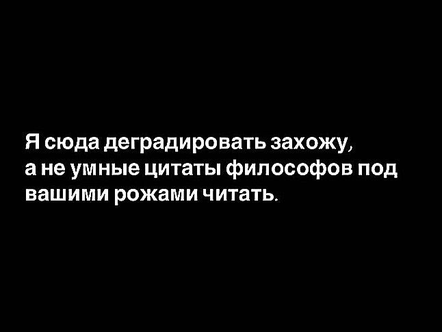 Я сюда деградировать захожу а не умные цитаты философов под вашими рожами читать