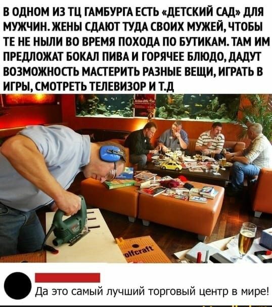 В ОДНОМ ИЗ ТЦ ГАМБУРГА ЕСТЬ сдЕТСКИЙ САД дЛЯ МУЖЧИН ЖЕНЫ СДАЮТ ТУДА СВОИХ МУЖЕЙ ЧТОБЫ ТЕ НЕ НЫЛИ ВО ВРЕМЯ ПОХОДА ПО БУТИКАМТАМ ИМ ПРЕДЛОЖАТ БОКАЛ ПИВА И ГОРЯЧЕЕ БЛЮДОДАДУТ ВОЗМОЖНОСТЬ МАПЕРИТЬ РАЗНЫЕ ВЕЩИ ИГРАТЬ В ИГРЫ СМОТРЕТЬ ТЕЛЕВИЗОР И тд Да это самый лучший торговый центр в мире