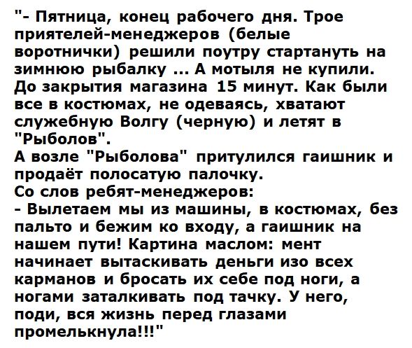 Пятница конец рабочего дня Трое приятелей менеджеров белые воротнички решили поутру стартануть на зимнюю рыбалку А мотыля не купили До закрытия магазина 15 минут Как были все в костюмах не одеваясь хватают служебную Волгу черную и летят в Рыболов А возле Рыболова притулился гаишник и продаёт полосатую палочку Со слов ребят менеджеров Вылетаем мы из машины в костюмах без пальто и бежим ко входу а г