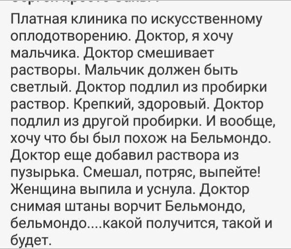 Платная клиника по искусственному оплодотворению Доктор я хочу мальчика Доктор смешивает растворы Мальчик должен быть светлый доктор подлил из пробирки раствор Крепкий здоровый Доктор подлил из другой пробирки И вообще хочу что бы был похож на Бельмондо Доктор еще добавил раствора из пузырька Смешал потряс выпейте Женщина выпила и уснула Доктор снимая штаны ворчит Бельмондо бельмондокакой получитс