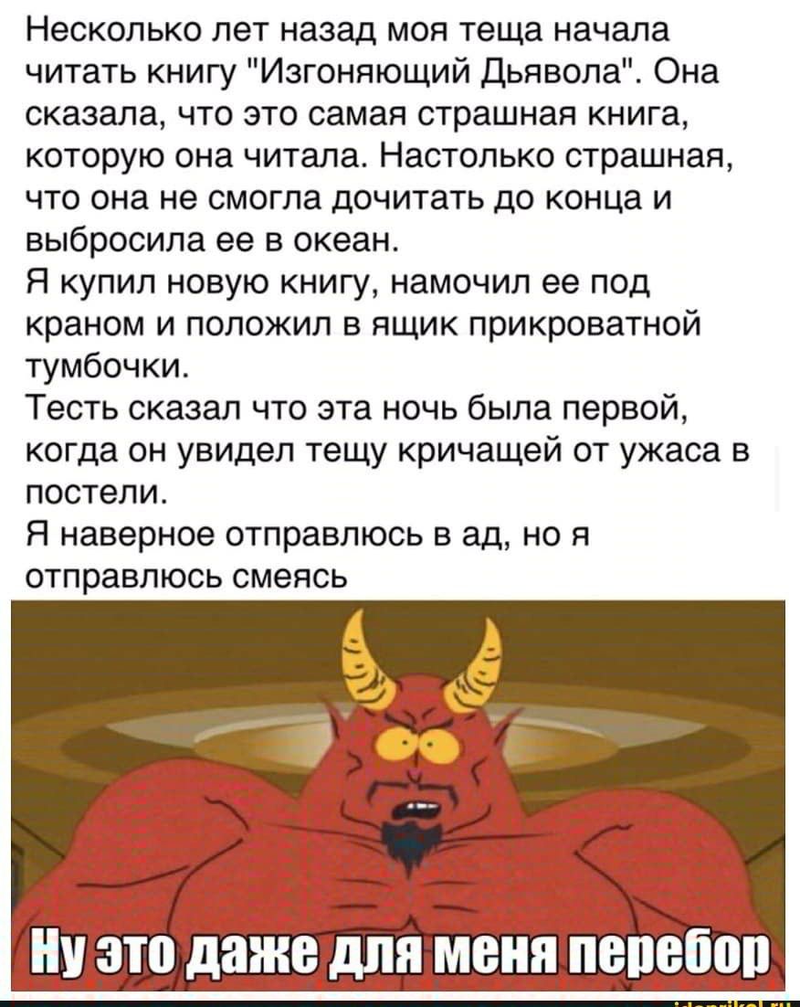 Несколько лет назад моя теща начала читать книгу Изгоняющий Дьявола Она сказала что это самая страшная книга которую она читала Настолько страшная что она не смогла дочитать до конца и выбросила ее в океан Я купил новую книгу намочил ее под краном и положил в ящик прикроватной тумбочки Тесть сказал что эта ночь была первой когда он увидел тещу кричащей от ужаса в постели Я наверное отправлюсь в ад