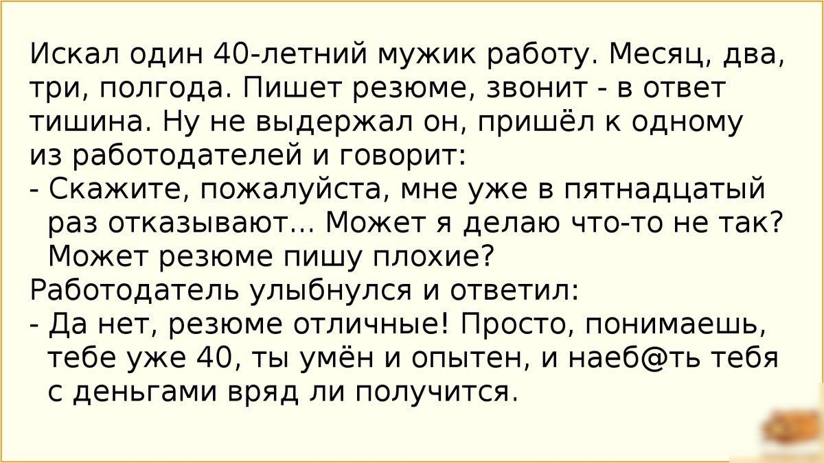 Искал один 40 летний мужик работу Месяц два три полгода Пишет резюме звонит в ответ тишина Ну не выдержал он пришёл к одному из работодателей и говорит Скажите пожалуйста мне уже в пятнадцатый раз отказывают Может я делаю что то не так Может резюме пишу плохие Работодатель улыбнулся и ответил Да нет резюме отличные Просто понимаешь тебе уже 40 ты умён и опытен и наебть тебя с деньгами вряд ли полу