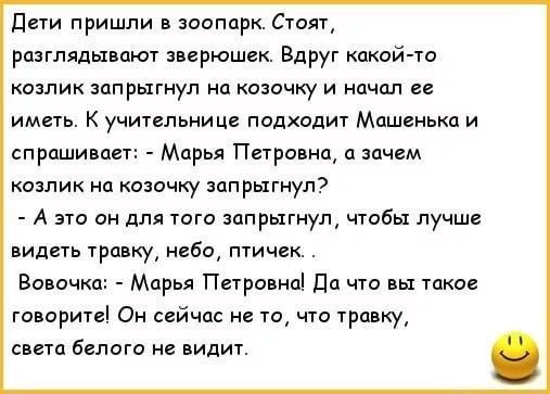 Дети пришли в зоопарк Стоят разглядывают зверюшек Вдруг какой то козлик запрыгнул на козочку и начал ее иметь К учительнице подходит Машенька и спрашивает Марья Петровна а зачем озлик на озочку запрыгнул А это он для того запрыгнул чтобы лучше видеть травку небо птичек Вовочка Марья Петровна Да что вы такое говорите Он сейчас не то что травку света белого не видит