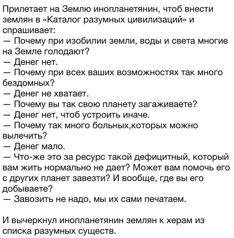 Прилетает на Землю инопланетянин чтоб внести землян в Каталог разумных цивилизаций и спрашивает Почему при изобилии земли воды и света многие на Земле голодают Денег нет Почему при всех ваших возможностях так много бездомных Денег не хватает Почему вы так свою планету загаживаете Денег нет чтоб устроить иначе Почему так много больныхкоторых можно вылечить Денег мало Чтоже это за ресурс такой дефиц