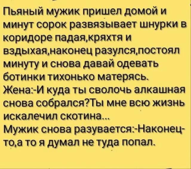 Пьяный мужик пришел домой и минут сорок развяаывает шнурки в коридоре падаякряхтя и вздыхаямаконец разулсялостоял минуту и снова давай одевать ботинки тихонько матерясь Жена И куда ты сволочь алкашная снова собралсяТы мне всю жизнь искалечил скотина Мужик снова разуваетсяъНаконец тоа то я думал не туда попал