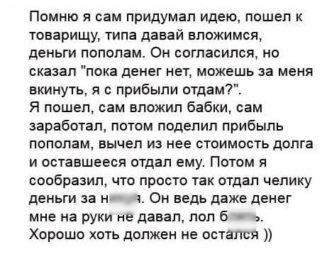 Помню я сам придумал идею пошел к товарищу типа давай вложимся деньги пополам Он согласился но сказал пока денег нет можешь за меня вкинуть я с прибыли отдам Я пошел сам вложил бабки сам заработал потом поделил прибыль пополам вычел из нее стоимость долга и оставшееся отдал ему Потом я сообразил что просто так отдал чепику деньги за н Он ведь даже денег мне на руки не давал поп 6 Хорошо хоть долже