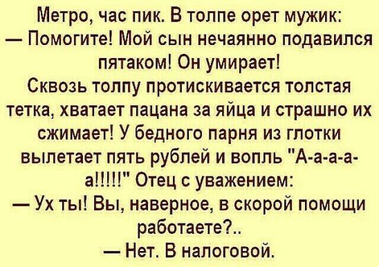 Метро час пик В толпе орет мужик ПОМОГИТе Мой сын нечаянно подавился пятаком Он умирает Сквозь толпу протискивается толстая тетка хватает пацана за яйца и страшно их сжимает У бедного парня из глотки вылетает пять рублей и вопль А а а а ан Отец с уважением Ух ты Вы наверное в скорой помощи работаете Нет В налоговой