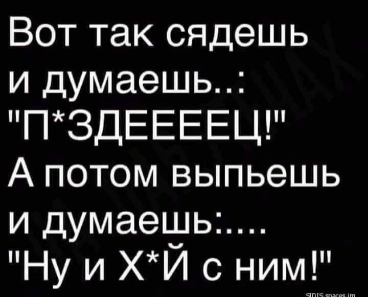 Вот так сядешь и думаешь П3ДЕЕЕЕЦ А потом выпьешь и думаеьуьь Ну и ХИ с ним