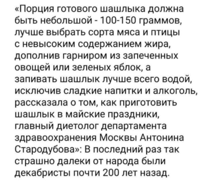 Порция готового шашлыка должна быть небольшой 100 150 граммов лучше выбрать сорта мяса и птицы с невысоким содержанием жира дополнив гарниром из запеченных овощей или зеленых яблок а запивать шашлык лучше всего водой исключив сладкие напитки и алкоголь рассказала о том как приготовить шашлык в майские праздники главный диетолог департамента здравоохранения Москвы Антонина Стародубова В последний р