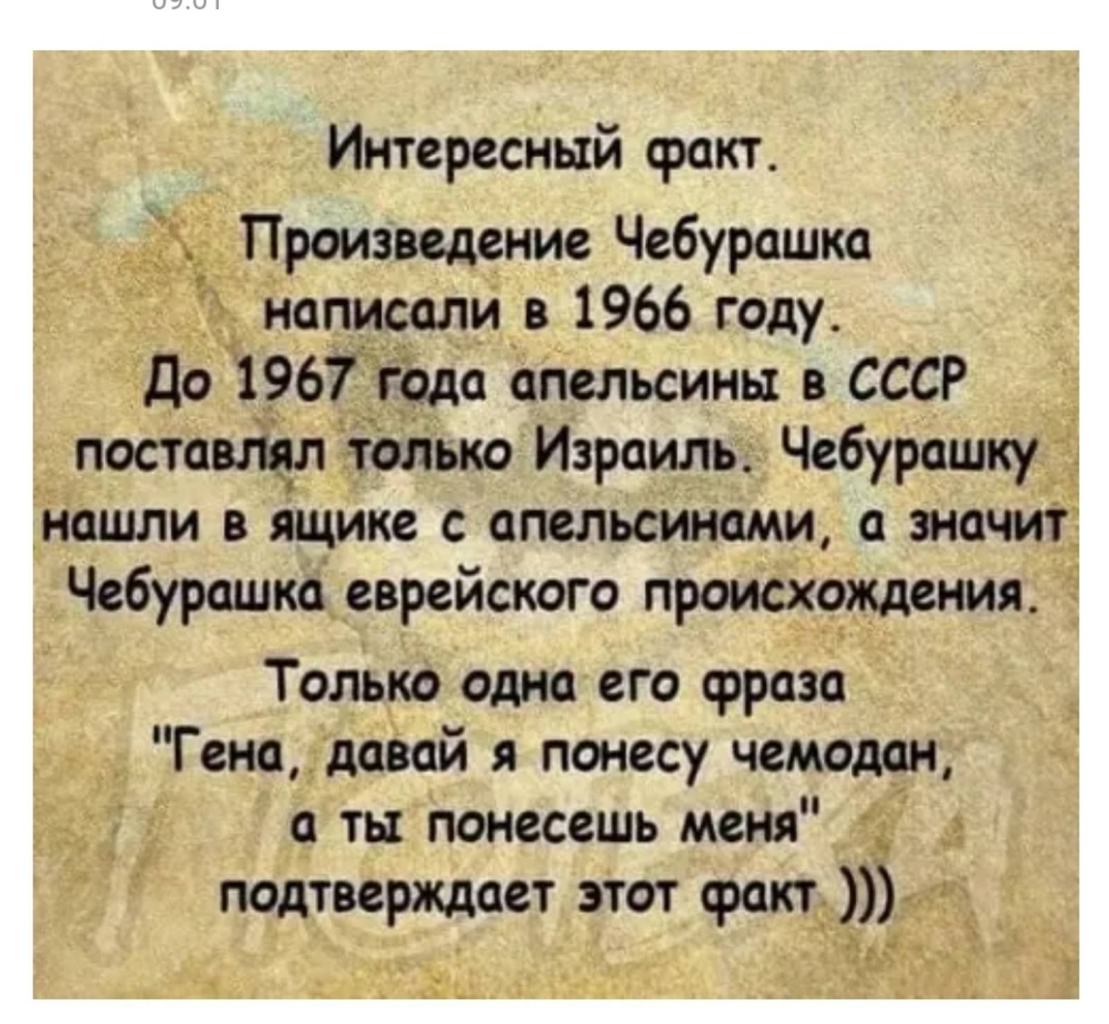 Интересный Произведение Чебурашка написали в 1966 году До 1967 года апельсины в СССР поставлял только Израиль Чебурашку нашли в ящикеес апельсинами а значит Чебурашка еврей ског ттроисхождения только одна его фраза Гена давай пжееутчемодщ а ты прыгаешь меня подтверждает этот факт
