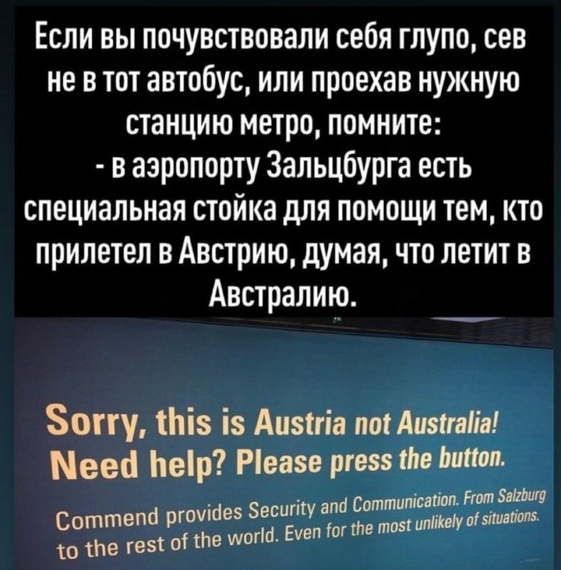 Если вы почувствовали себя глупо сев не в тот автобус или проехав нужную станцию метро помните в аэропорту Зальцбурга есть специальная стойка для помощи тем кто прилетел в Австрию думая что летит в Австралию Зону тЬіз із Аизиіа потАизтгатіл Мееа Ьеір Ріеазе ргезз ше папал Нот ЗвЫМП оттппісайоп _ еситу апа С Соттепа ргоукіез ЗМ Еуеп огте тозт идти то же тез от сле шог