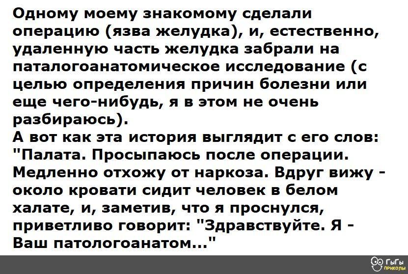 Одному моему знакомому сделали операцию язва желудка и естественно удаленную часть желудка забрали на паталогоанатомическое исследование с целью определения причин болезни или еще чего нибудь я в этом не очень разбираюсь А вот как эта история выглядит с его слов Палата Просыпаюсь после операции Медленно отхожу от наркоза Вдруг вижу около кровати сидит человек в белом халате и заметив что я проснул