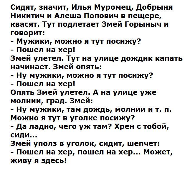 Сидят значит Илья Муромец добрыня Никитич и Алеша Попович в пещере квасят Тут подлетает Змей Горыныч и говорит Мужики можно я тут посижу Пошел на хер Змей улетел Тут на улице дождик капать начинает Змей опять Ну мужики можно я тут посижу Пошел на хер Опять Змей улетел А на улице уже молнии град Змей Ну мужики там дождь молнии и т п Можно я тут в уголке посижу да ладно чего уж там Хрен с тобой сиди