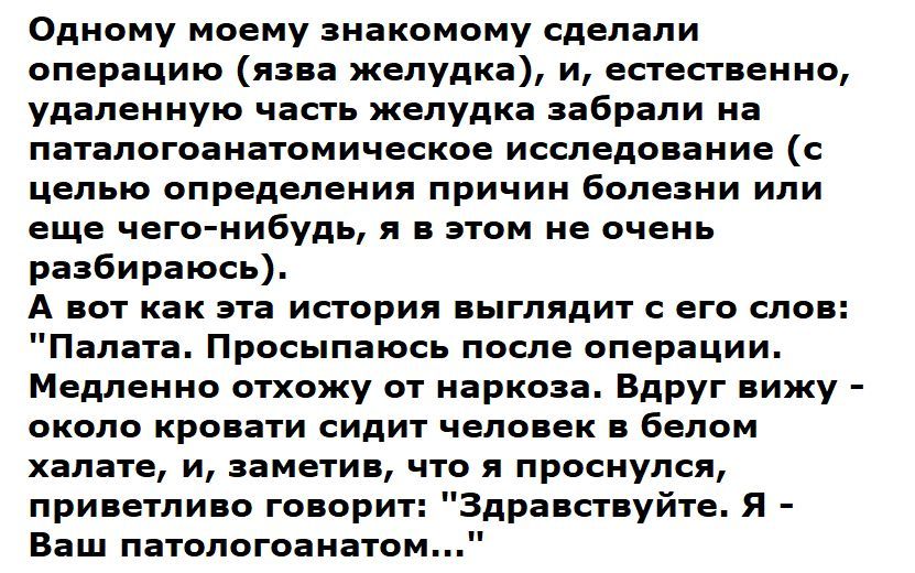 Одному моему знакомому сделали операцию язва желудка и естественно удаленную часть желудка забрали на паталогоанатомическое исследование с целью определения причин болезни или еще чего нибудь я в этом не очень разбираюсь А вот как эта история выглядит с его слов Палата Просыпаюсь после операции Медленно отхожу от наркоза Вдруг вижу около кровати сидит человек в белом халате и заметив что я проснул