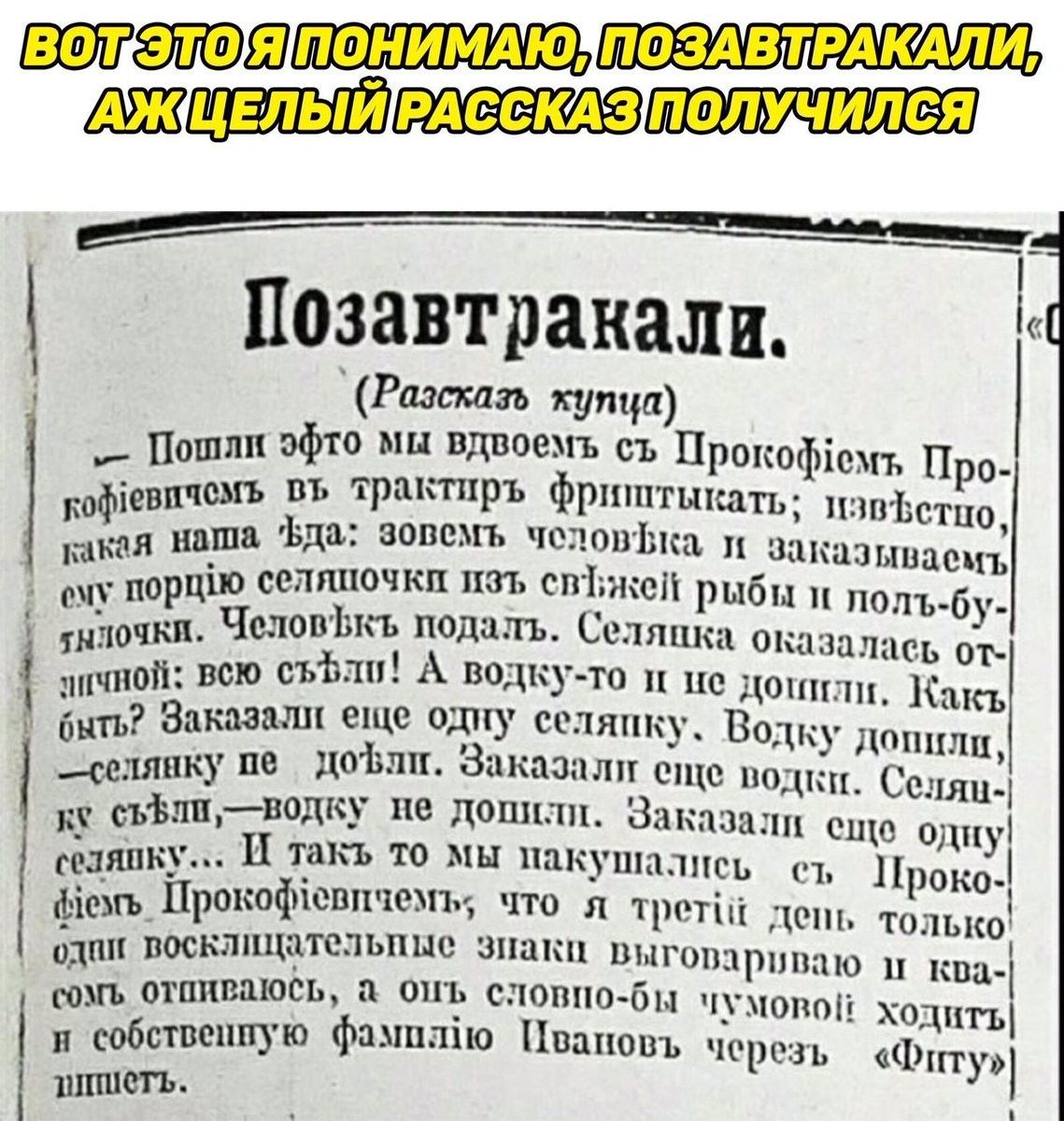 Позавтракали, ! Разсказь купца  потли эфто ми вдвоемъ съ прокой!ем про' певичемъ оъ трактиръ фриттыкать; извстпо, какая наша. Ъда: зовемъ человъка, п а;пшзыипеп: сму порц!о селяпочки изъ сп;жей рыбы п полъбу тылочки. Человъкъ подалъ. Селяпка оказалась от ичной: всю съффли! А водкуто и це. Донили. Какъ быть? Заказали еще одну селяпку. Водку допили, селянку пе дофли. Заказали еще водки. Селяц ку съвлиунодку не допили. Заказали еще, одну! Сезявку.. И такъ то мы пакушались ст проко фвежь прокофлевичемь; что д трети! Депь только одои: посклищательные зпаки выговариваю м кпц сожь, отпиваюёь, а отъ словпобы чумопо!: ходить и собственпую фампл!ю пваповъ черезь чфкггу: лишетъ.