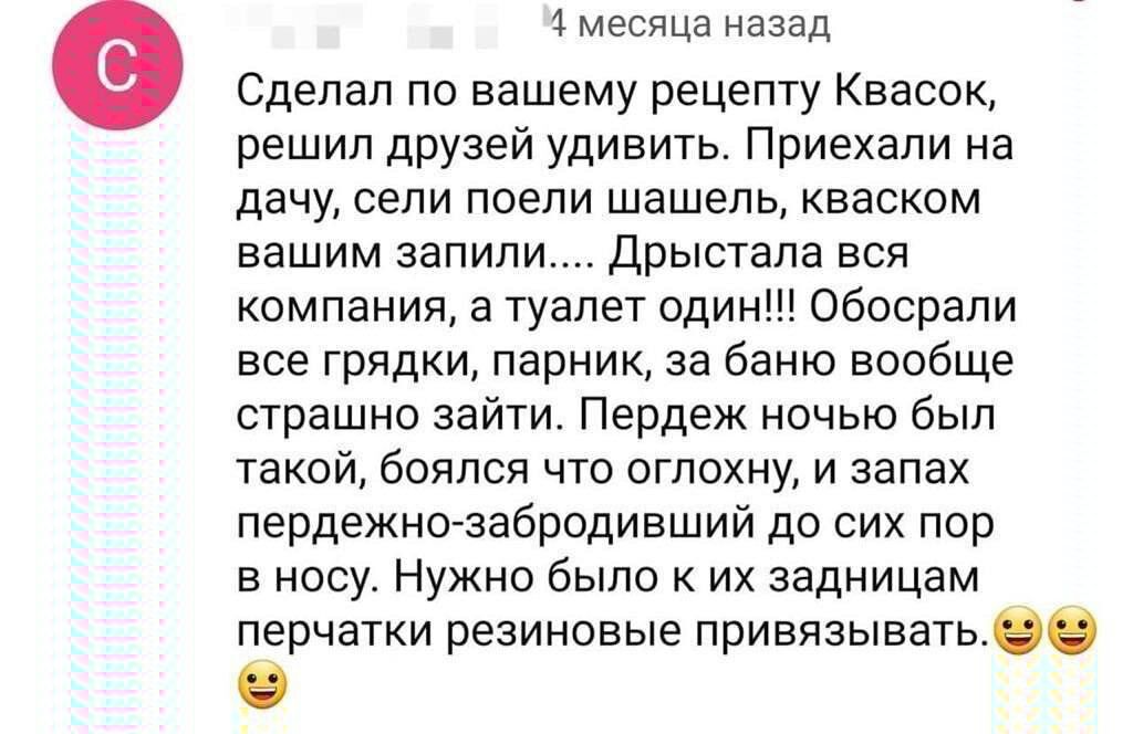 4 месяца назад Сделал по вашему рецепту Квасок решил друзей удивить Приехали на дачу сели поели шашель кваском вашим запили Дрыстала вся компания а туалет один Обосрали все грядки парник за баню вообще страшно зайти Пердеж ночью был такой боялся что оглохну и запах пердежно забродивший до сих пор в носу Нужно было к их задницам перчатки резиновые привязыватьвв