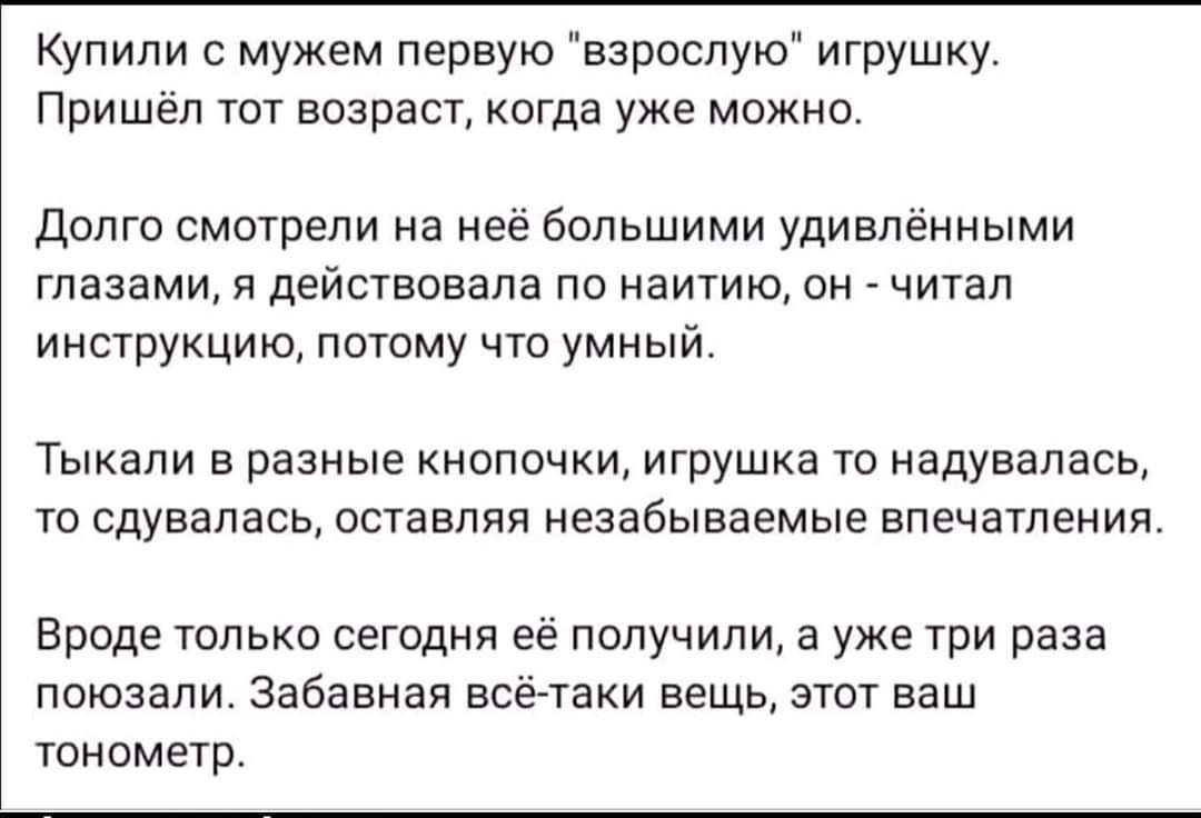 Купили с мужем первую взрослую игрушку Пришёл тот возраст когда уже можно Долго смотрели на неё большими удивлёнными глазами я действовала по наитию он читал инструкцию потому что умный ТЫКЭЛИ В разные КНОПОЧКИ ИГРУШКЭ ТО НЭДУВЭЛЗСЬ ТО СДУВЭЛЭСЬ оставляя незабываемые впечатления Вроде только сегодня её получили а уже три раза поюзали Забавная всё таки вещь этот ваш тонометр