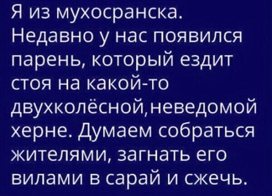 Я из мухосранска Недавно у нас появился парень который ездит стоя на какой то двухколёснойневедомой херне Думаем собраться жителями загнать его вилами в сарай и сжечь