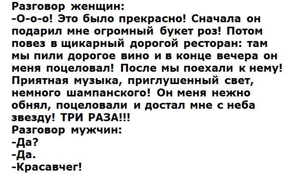 Разговор женщин О о о Это было прекрасно Сначала он подарил мне огромный букет роз Потом повез в щикарный дорогой ресторан там мы пили дорогое вино и в конце вечера он меня поцеловал После мы поехали к нему Приятная музыка приглушенный свет немного шампанского Он меня нежно обнял поцеловали и достал мне с неба звезду ТРИ РАЗА Разговор мужчин да да Красавчег