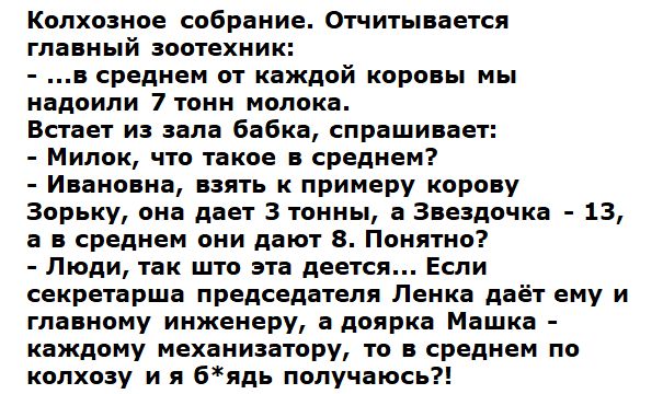Колхозное собрание. Отчитывается главный зоотехник:  ..в среднем от каждой коровы мы надоили 7 тонн молока. Встает из зала бабка, спрашивает:  милок, что такое в среднем?  Ивановна, взять к примеру корову зорьку, она дает 3 тонны, а звездочка  13, а в среднем они дают 8. Понятно?  Люди, так што эта деется... Если секретарша председателя ленка даёт ему и главному инженеру, а доярка машка  каждому механизатору, то в среднем по колхозу и я бядь получаюсь?!