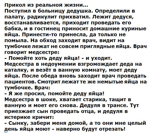 Пприкол из реальной жизни... Поступил в больницу дедушка. Определили в палату, радикулит прихватил. Лежит дедуся, восстанавливается, приходит проведать его бабка, и в гостинец приносит домашние куриные яйца. Принестито принесла, да только не помыла. На обход заходит врач, видит на тумбочке лежат не совсем приглядные яйца. Врач говорит медсестре:  помойте хоть деду яйца!  И уходит. Медсестра в недоумении взгромождает деда на каталку, и везёт в ванную комнату, моет деду яйца. После обеда вновь заходит врач проведать пациентов. Смотрит лежатте же немытые яйца на тумбочке. Врач:  я же просил, помойте деду яйца! Медсестра в шоке, хватает старика, тащит в ванную и моет его снова. Дедуля в трансе. Тут приезжает сын проведать отца, и дедуля в истерике кричит:  сынку, забери меня домой, а то они мне целый день яйца моют  наверно будут отрезать!