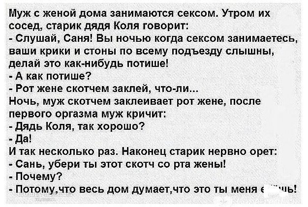 Муж женой дома занимаются сексом Утром их сосед старик дядя Коля говорит Слушай Саня Вы ночью когда сексом занимаетесь ваши крики и стоны по всему подъезду слышны делай это как нибудь потише А как потише Рот жене скотчем заклей что ли Ночь муж скотчем заклеивает рот жене после первого оргазма муж кричит дядь Коля так хорошо да И так несколько раз Наконец старик нервно орет Сань убери ты этот скотч