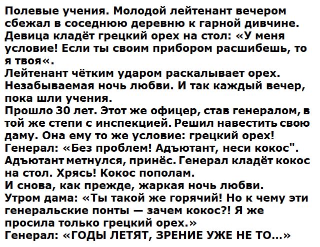 Полевые учения Молодой лейтенант вечером сбежал в соседнюю деревню к гарной дивчине девица кладёт грецкий орех на стол У меня условие Если ты своим прибором расшибешь то я твоя Лейтенант чётким ударом раскалывает орех Незабываемая ночь любви И так каждый вечер пока шли учения Прошло 30 лет Этот же офицер став генералом в той же степи с инспекцией Решил навестить свою даму Она ему то же условие гре
