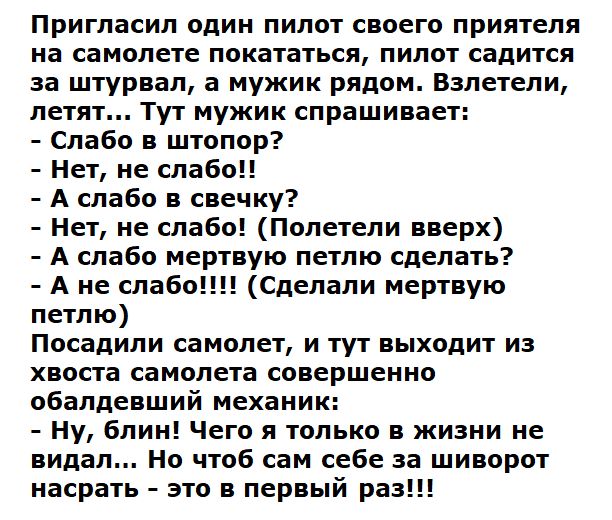 Пригласил один пилот своего приятеля на самолете покататься пилот садится за штурвал а мужик рядом Взлетели летят Тут мужик спрашивает Слабо в штопор Нет не слабо А слабо в свечку Нет не слабо Полетели вверх А слабо мертвую петлю сделать А не слабо Сделали мертвую петлю Посадили самолет и тут выходит из хвоста самолета совершенно обалдевший механик Ну блин Чего я только в жизни не видал Но чтоб са