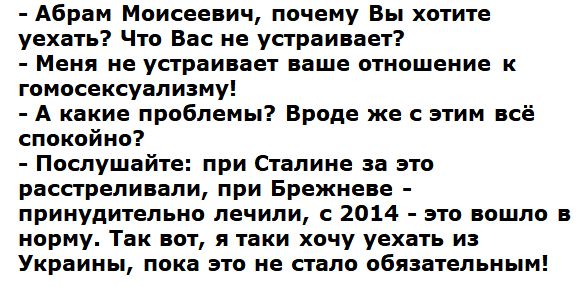 Абрам Моисеевич почему Вы хотите уехать Что Вас не устраивает Меня не устраивает наше отношение к гомосексуализму А какие проблемы Вроде же с этим всё спокойно Послушайте при Сталине за это расстреливали при Брежневе принудительно лечили с 2014 это вошло в норму Так вот я таки хочу уехать из Украины пока это не стало обязательным