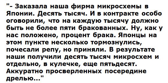 Заказала наша фирма микросхемы в Японии десять тысяч И в контракте особо оговорили что на каждую тысячу должно быть не более пяти бракованных Ну каку нас положено процент брака Японцы на этом пункте несколько тормознулись почесали репу но приняли В результате наши получили десять тысяч микросхем и отдельно в кулечке еще пятьдесят Аккуратно просверленных посередине дрелью