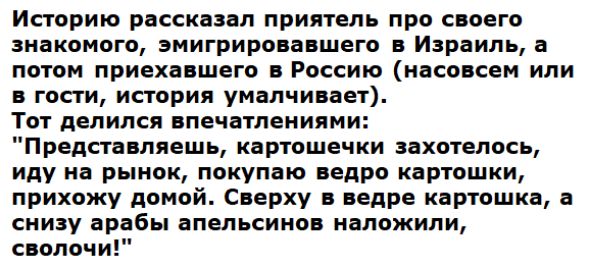 Историю рассказал приятель про своего знакомого эмигрировавшего в Израиль а потом приехавшего в Россию насовсем или в гости история умалчивает Тот делился впечатлениями Представляешь картошечки захотелось иду на рынок покупаю ведро картошки прихожу домой Сверху в ведре картошка а снизу арабы апельсинов наложили сволочи
