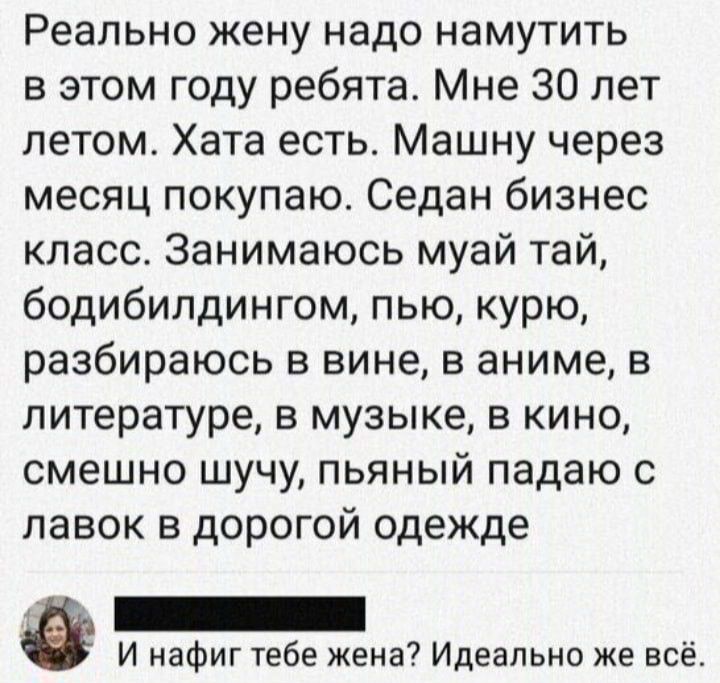 Реально жену надо намутить в этом году ребята Мне 30 лет летом Хата есть Машну через месяц покупаю Седан бизнес класс Занимаюсь муай тай бодибилдингом пью курю разбираюсь в вине в аниме в литературе в музыке в кино смешно шучу пьяный падаю с лавок в дорогой одежде И нафиг тебе жена Идеально же всё