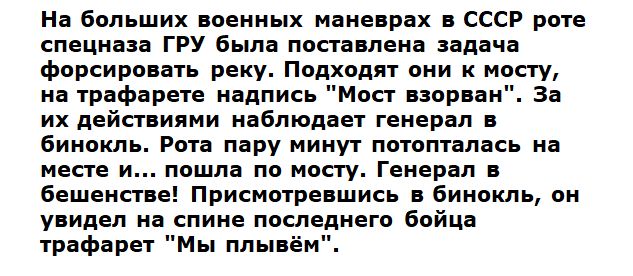 На больших военных маневрах в СССР роте спецназа ГРУ была поставлена задача форсировать реку Подходят они к мосту на трафарете надпись Мост взорван За их действиями наблюдает генерал в бинокль Рота пару минут потопталась на месте и пошла по мосту Генерал в бешенстве Присмотревшись в бинокль он увидел на спине последнего бойца трафарет Мы плывём