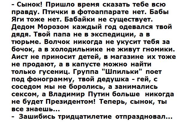 Сынок Пришло время сказать тебе всю правду Птички в фотоаппарате нет Бабы Яги тоже нет Бабайки не существует дедом Морозом каждый год одевался твой дядя Твой папа не в экспедиции а в тюрьме Волчок никогда не укусит тебя за бачок а в холодильнике не живут гномики Аист не приносит детей в магазине их тоже не продают а в капусте можно найти только гусениц Группа Шпильки поет под фонограмму твой дедуш