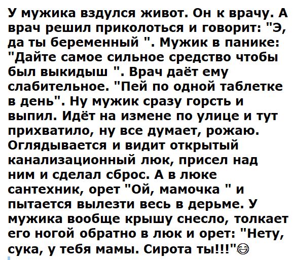 У мужика вздулся живот Он к врачу А врач решил приколоться и говорит 3 да ты беременный Мужик в панике дайте самое сильное средство чтобы был выкидыш Врач даёт ему слабительное Пей по одной таблетке в день Ну мужик сразу горсть и выпил Идёт на измене по улице и тут прихватило ну все думает рожаю Оглядывается и видит открытый канализационный люк присел над ним и сделал сброс А в люке сантехник орет