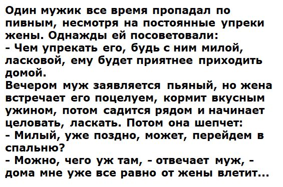 Один мужик все время пропадал по пивным несмотря на постоянные упреки жены Однажды ей посоветовали Чем упрекать его будь с ним милой ласковой ему будет приятнее приходить домой Вечером муж заявляется пьяный но жена встречает его поцелуем кормит вкусным ужином потом садится рядом и начинает целовать ласкать Потом она шепчет Милый уже поздно может перейдем в спальню Можно чего уж там отвечает муж до