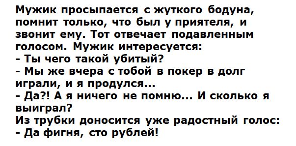Мужик просыпается с жуткого бодуна помнит только что был у приятеля и звонит ему Тот отвечает подавленным голосом Мужик интересуется Ты чего такой убитый Мы же вчера с тобой в покер в долг играли и я продулся да А я ничего не помню И сколько я выиграл Из трубки доносится уже радостный голос да фигня сто рублей