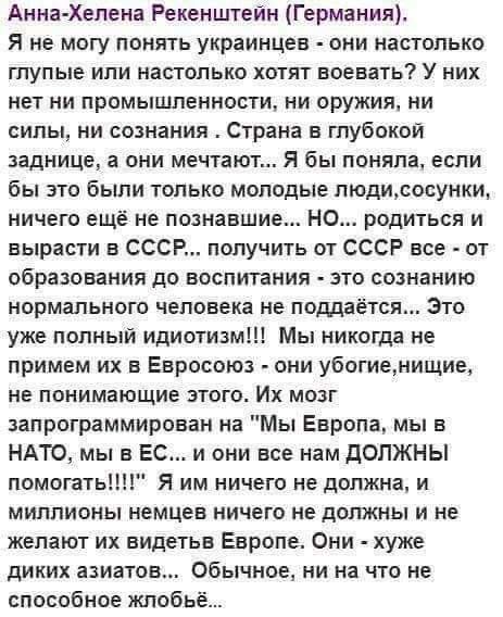 Анна Хелена Рекенштейн Германия Я не могу понять украинцев они настолько глупые или настолько хотят воевать У них нет ни промышленности ни оружия ни сипы ни сознания Страна в глубокой заднице а они мечтают Я бы поняла если бы это были только молодые пюдисосунки ничего ещё не познавшие НО родиться и вырасти в СССР получить от СССР все от образования до воспитания зто сознанию нормального человека н