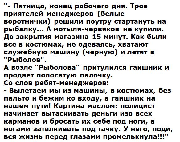 Пятница конец рабочего дня Трое приятелей менеджеров белые воротнички решили поутру стартануть на рыбалку А мотыля червяков не купили До закрытия магазина 15 минут Как были все в костюмах не одеваясь хватают служебную машину черную и летят в Рыболов А возле Рыболова притулился гаишник и продаёт полосатую палочку Со слов ребят менеджеров Вылетаем мы из машины в костюмах без пальто и бежим ко входу 