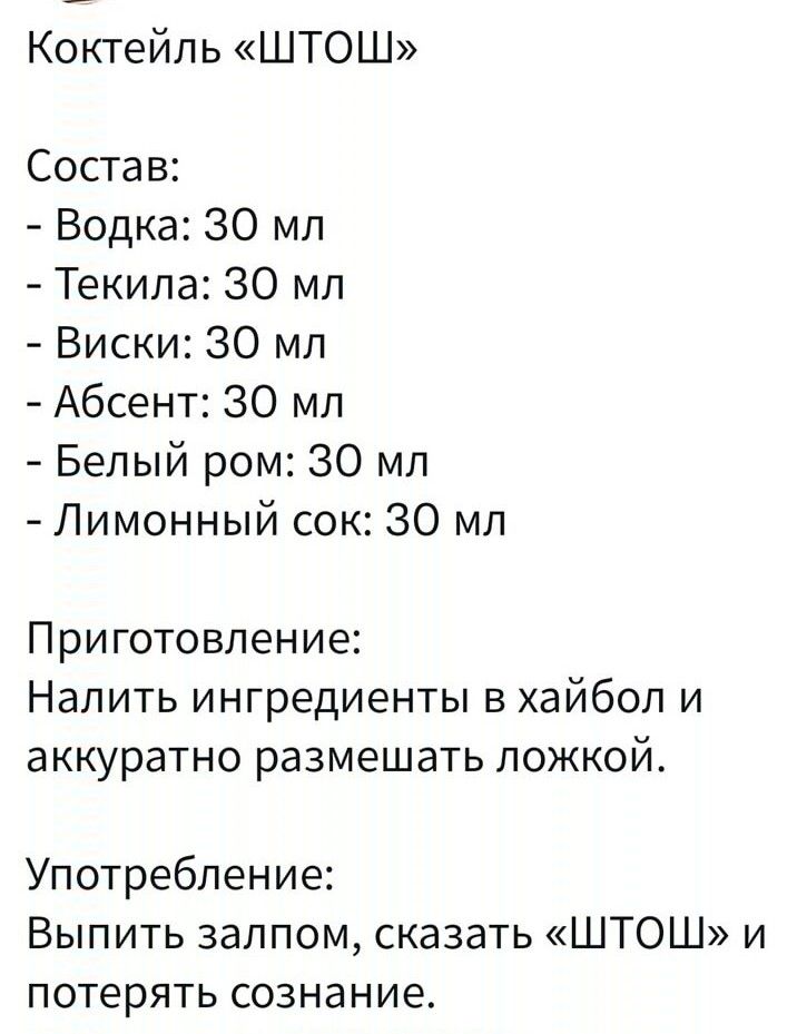 Коктейль ШТОШ Состав Водка 30 мл Текила 30 мл Виски 30 мл Абсент 30 мл Белый ром 30 мл Лимонный сок 30 мл Приготовление Налить ингредиенты в хайбол и аккуратно размешать ложкой Употребление Выпить залпом сказать ШТОШ и потерять сознание