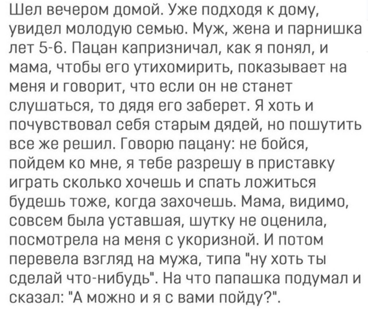 Шел вечером домой Уже подходя к дому увидел молодую семью Муж жена и парнишка лет 56 Пацан капризничал как я понял и мама чтобы его утихомирить показывает на меня и говорит что если он не станет слушаться то дядя его заберет Я хоть и почувствовал себя старым дядей но пошутить все же решил Говорю пацану не бойся пойдем ко мне я тебе разрешу в приставку играть сколько хочешь и спать ложиться будешь 