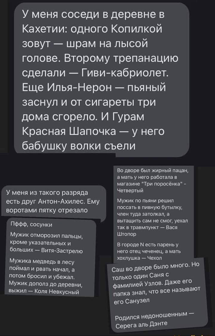 У меня соседи в деревне в Кахетии одного Копилкой зовут шрам на лысой голове Второму трепанацию сделали Гивикабриолет Еще ИльяНерон пьяный заснул и от сигареты три дома сгорело И Гурам Красная Шапочка у него бабушку волки съели У меня из такого разряда есть друг Антон Ахилес Ему воротами пятку отрезало ПФФФ сосунки Мужик отморозил пальцы кроме указательных и больших _ Бити Застрепю Мужика медведь 