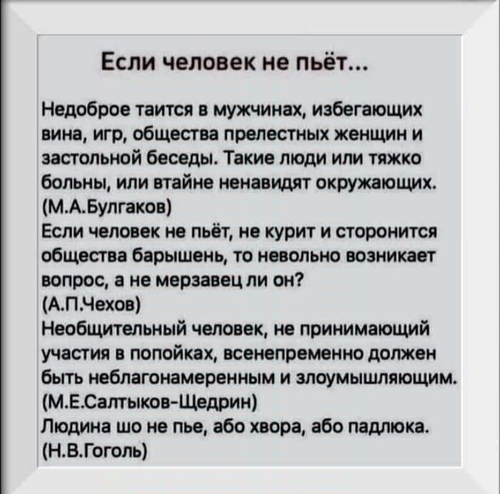 Если человек не пьёт Недоброе таится в мужчинах избегающих вина игр общества прелестных женщин и застольной беседы Такие люди или тяжко больны или втайне ненавидят окружающих МАБулгаков Если человек не пьёт не курит и сторонится общества барышень то невольно возникает вопрос а не мерзавец ли он АПЧехов Необщительный человек не принимающий участия в попойках всенепременно должен быть неблагонамерен