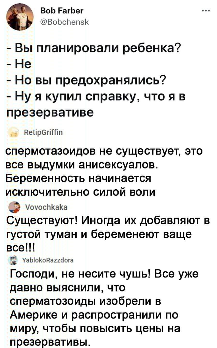 ВоЬ РагЬег ВоЬсічепзК Вы планировали ребенка Не Но вы предохранялись Ну я купил справку что я в презервативе Ретірегітп спермотазоидов не существует это все выдумки анисексуапов Беременность начинается исключительно силой воли _ УоуосЬКаКа Существуют Иногда их добавляют в густой туман и беременеют ваще все Ё УаЫоКодапоога Господи не несите чушь Все уже давно выяснили что сперматозоиды изобрели в А