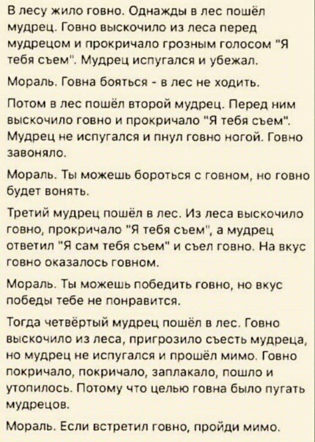 В лесу жило говно Однажды в лес пошёл мудрец Говно выскочило из леса перед мудрецом и прокричапо грозным голосом Я тебя съемЕ Мудрец испугался и убежал Мораль Говна бояться в лес не ходить Потом в лес пошёл второй мудрец Перед ним выскочило говно и прокричала я тебя съем Мудрец не испугался и пнул говно ногой Говно завоняпо Мораль Ты можешь бороться с говном но говно будет вонять Третий мудрец пош